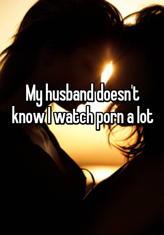 My husband doesn't know I watch porn a lot 