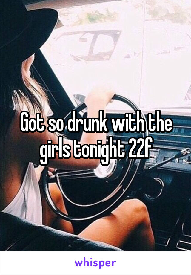 Got so drunk with the girls tonight 22f