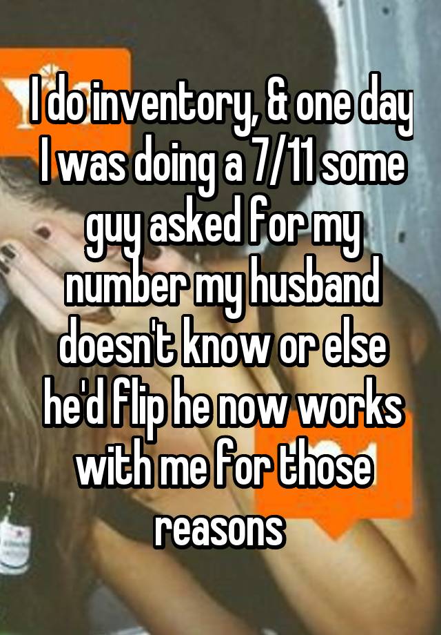 I do inventory, & one day I was doing a 7/11 some guy asked for my number my husband doesn't know or else he'd flip he now works with me for those reasons 