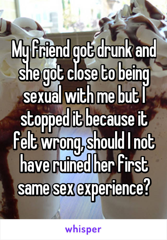 My friend got drunk and she got close to being sexual with me but I stopped it because it felt wrong, should I not have ruined her first same sex experience?