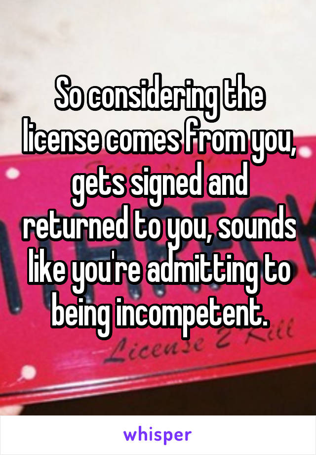 So considering the license comes from you, gets signed and returned to you, sounds like you're admitting to being incompetent.
