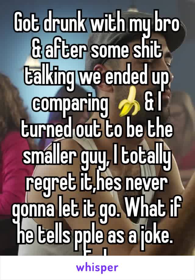 Got drunk with my bro & after some shit talking we ended up comparing 🍌& I turned out to be the smaller guy, I totally regret it,hes never gonna let it go. What if he tells pple as a joke. 
Fml.