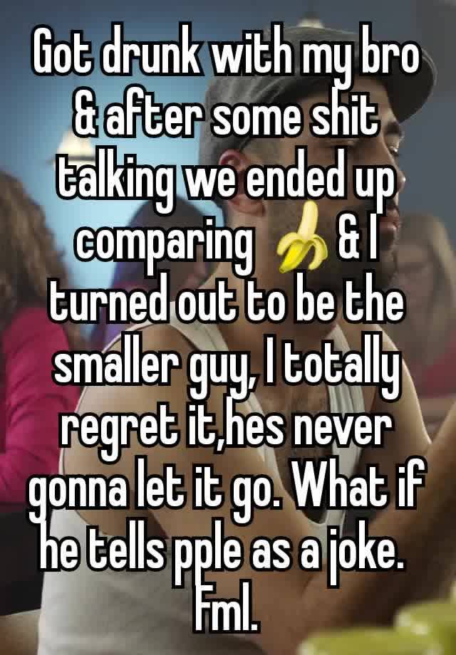 Got drunk with my bro & after some shit talking we ended up comparing 🍌& I turned out to be the smaller guy, I totally regret it,hes never gonna let it go. What if he tells pple as a joke. 
Fml.