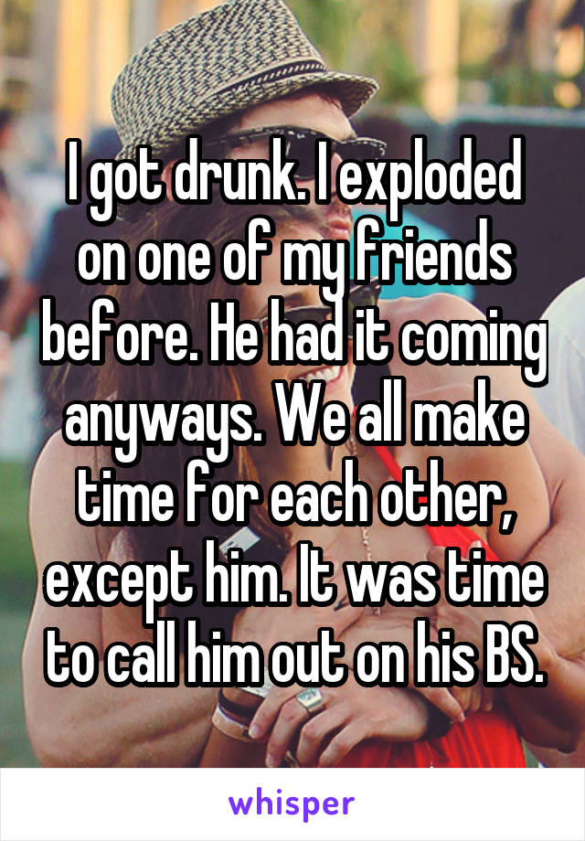 I got drunk. I exploded on one of my friends before. He had it coming anyways. We all make time for each other, except him. It was time to call him out on his BS.