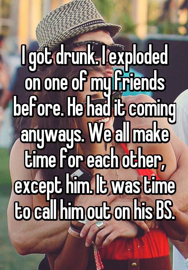 I got drunk. I exploded on one of my friends before. He had it coming anyways. We all make time for each other, except him. It was time to call him out on his BS.