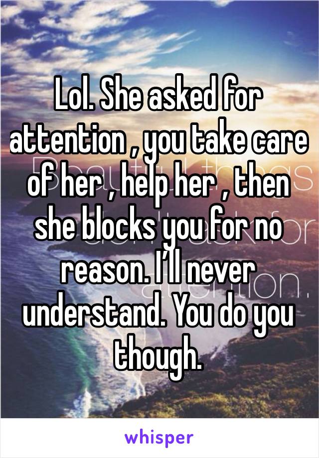 Lol. She asked for attention , you take care of her , help her , then she blocks you for no reason. I’ll never understand. You do you though. 