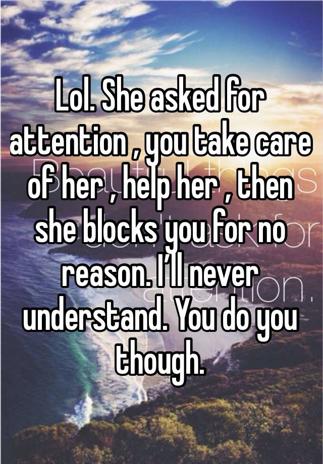 Lol. She asked for attention , you take care of her , help her , then she blocks you for no reason. I’ll never understand. You do you though. 