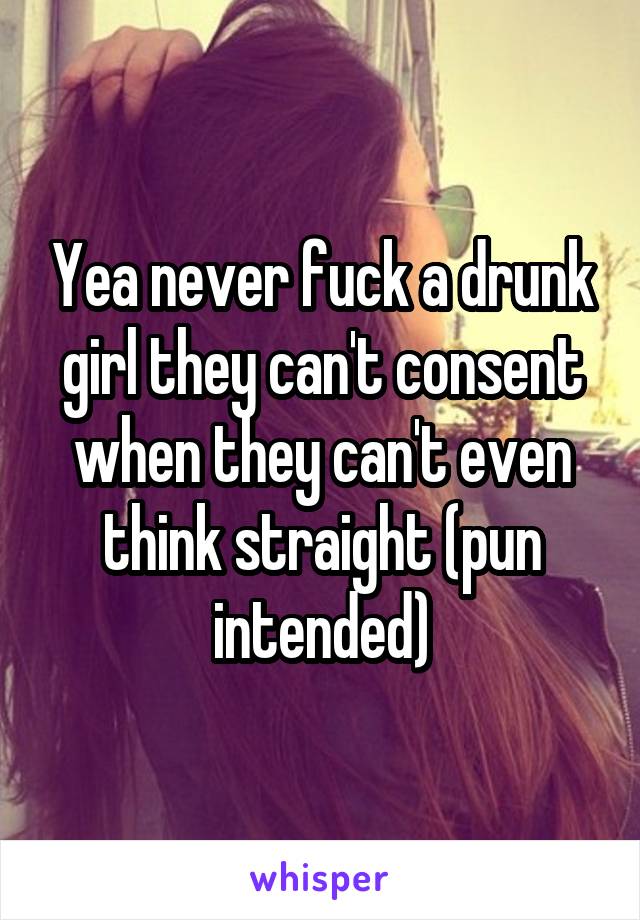 Yea never fuck a drunk girl they can't consent when they can't even think straight (pun intended)