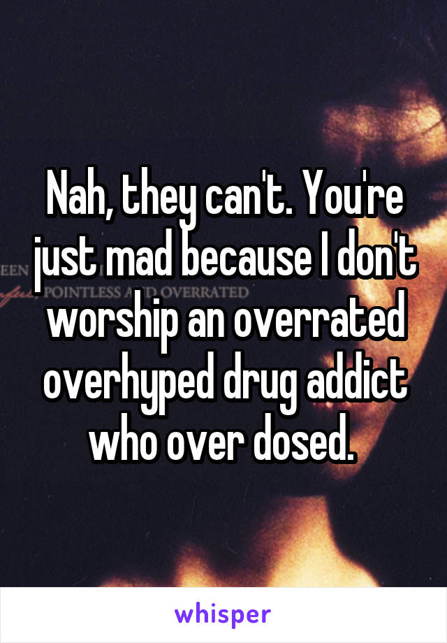 Nah, they can't. You're just mad because I don't worship an overrated overhyped drug addict who over dosed. 