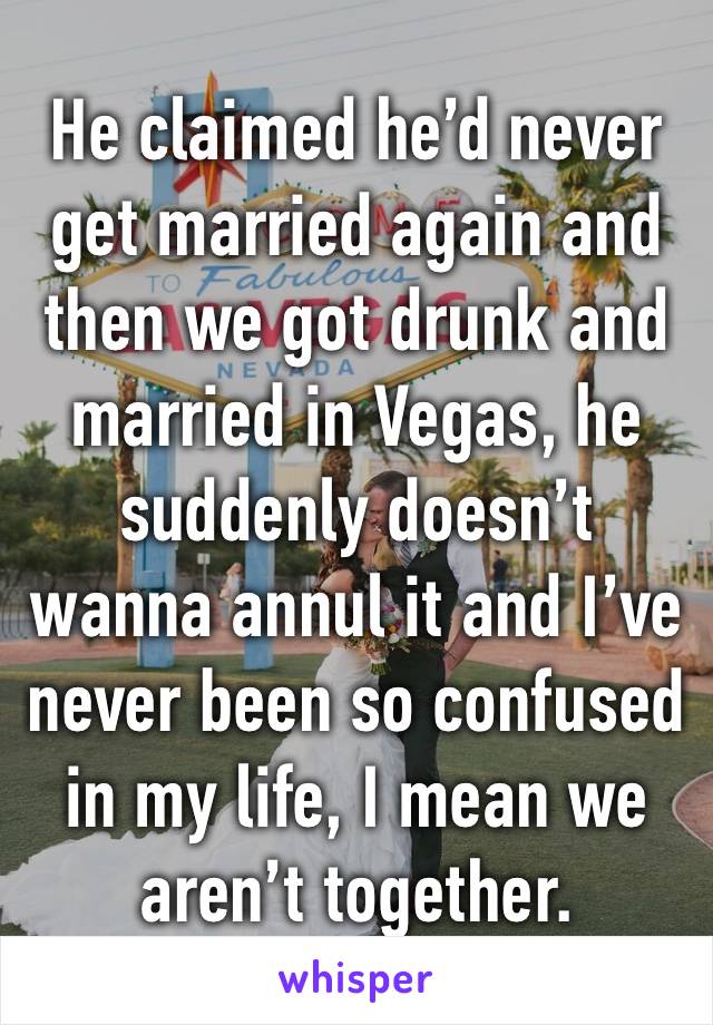 He claimed he’d never get married again and then we got drunk and married in Vegas, he suddenly doesn’t wanna annul it and I’ve never been so confused in my life, I mean we aren’t together.