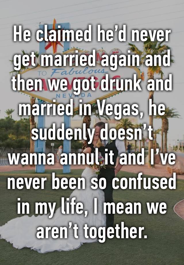 He claimed he’d never get married again and then we got drunk and married in Vegas, he suddenly doesn’t wanna annul it and I’ve never been so confused in my life, I mean we aren’t together.