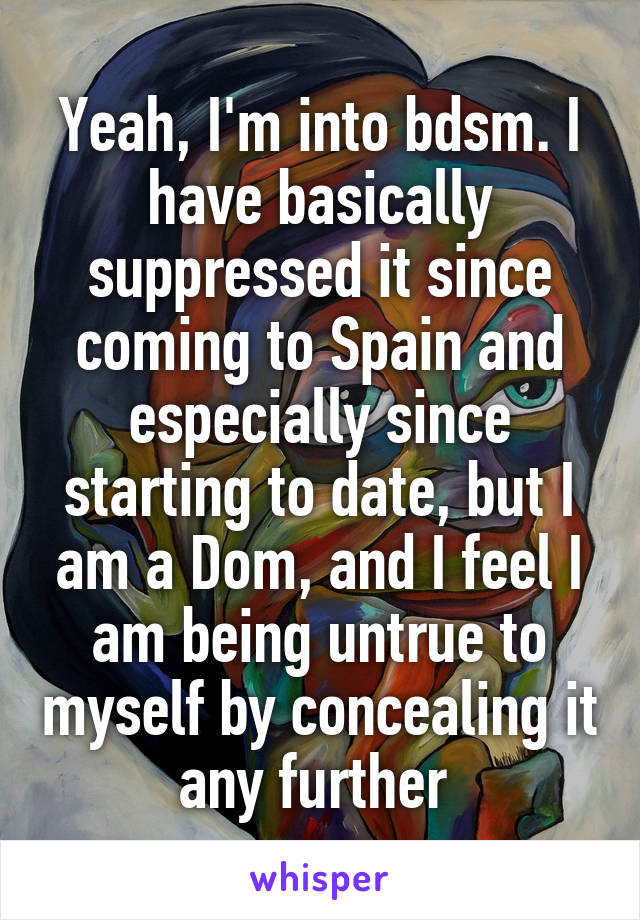 Yeah, I'm into bdsm. I have basically suppressed it since coming to Spain and especially since starting to date, but I am a Dom, and I feel I am being untrue to myself by concealing it any further 