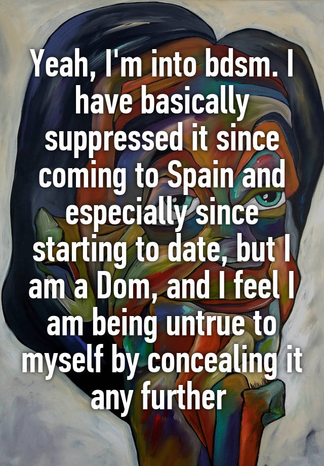 Yeah, I'm into bdsm. I have basically suppressed it since coming to Spain and especially since starting to date, but I am a Dom, and I feel I am being untrue to myself by concealing it any further 