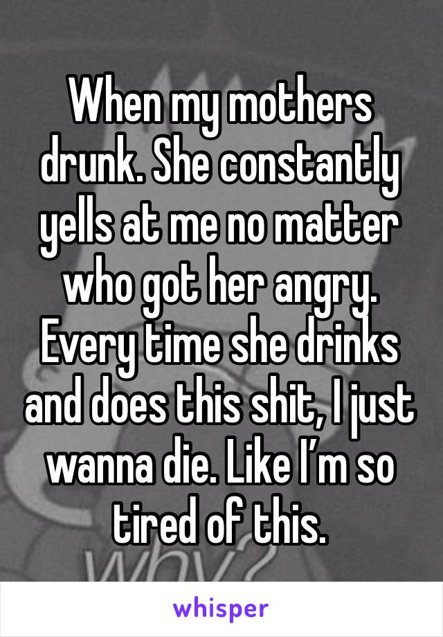 When my mothers drunk. She constantly yells at me no matter who got her angry. Every time she drinks and does this shit, I just wanna die. Like I’m so tired of this. 