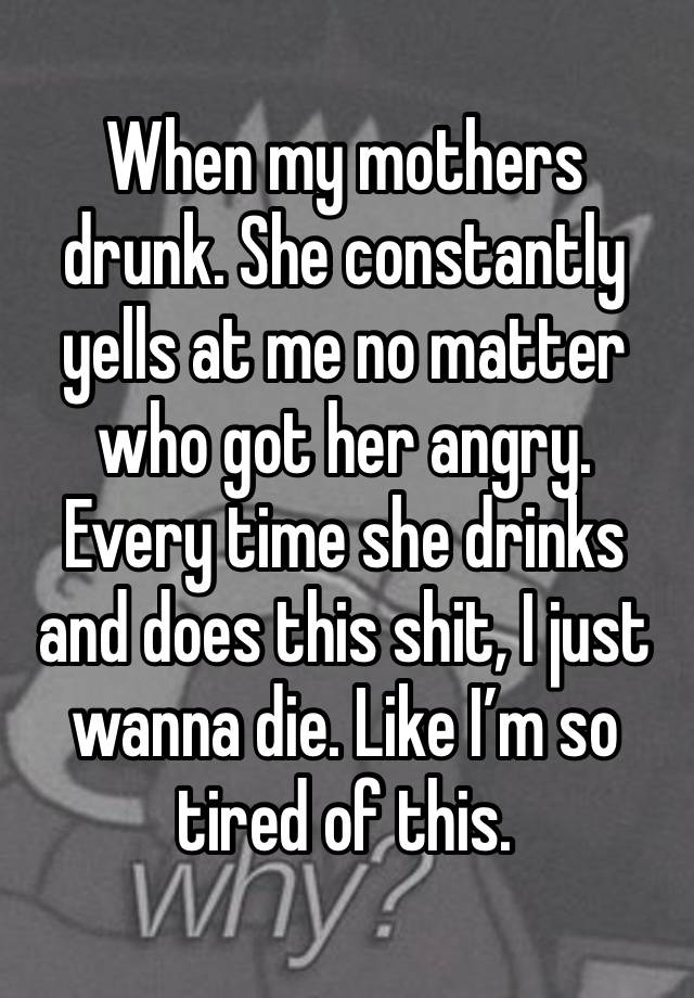 When my mothers drunk. She constantly yells at me no matter who got her angry. Every time she drinks and does this shit, I just wanna die. Like I’m so tired of this. 