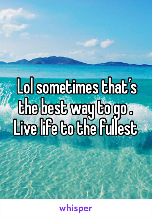  Lol sometimes that’s the best way to go .  Live life to the fullest 