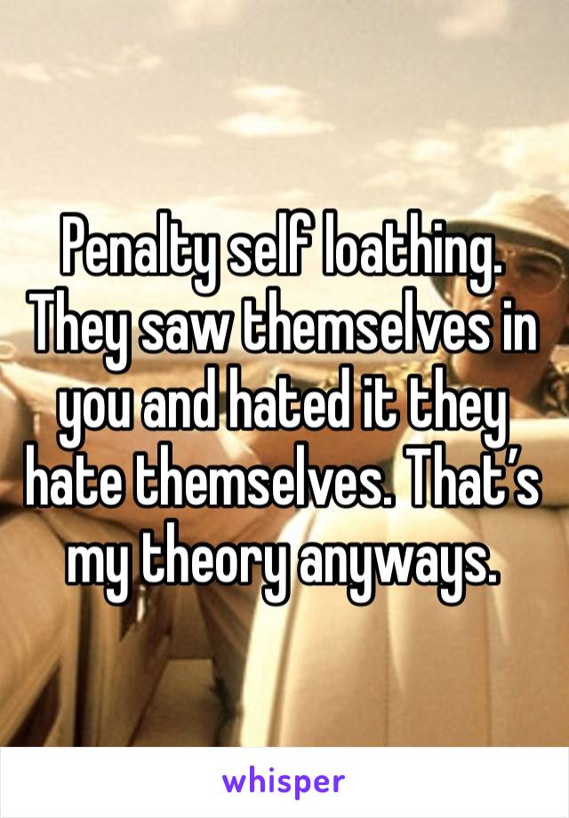 Penalty self loathing. They saw themselves in you and hated it they hate themselves. That’s my theory anyways.