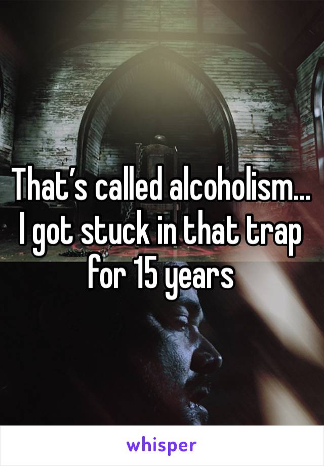 That’s called alcoholism… I got stuck in that trap for 15 years