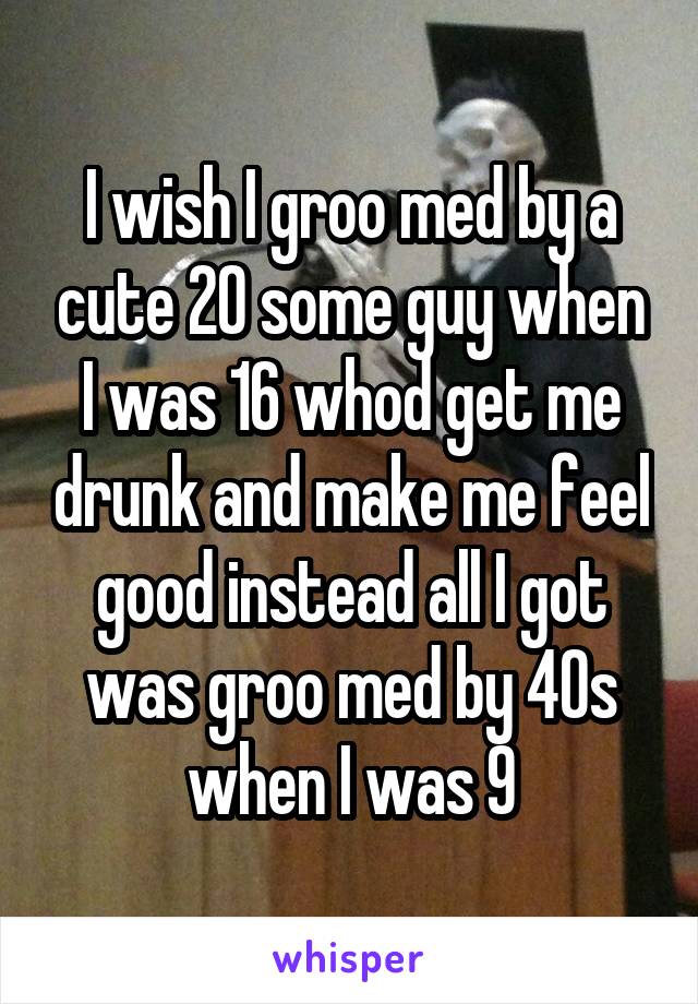 I wish I groo med by a cute 20 some guy when I was 16 whod get me drunk and make me feel good instead all I got was groo med by 40s when I was 9