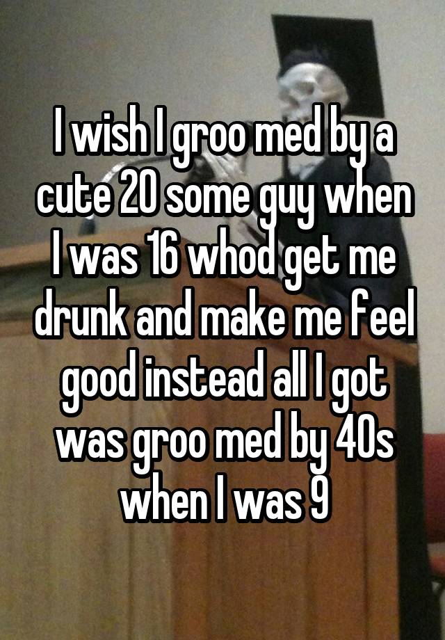 I wish I groo med by a cute 20 some guy when I was 16 whod get me drunk and make me feel good instead all I got was groo med by 40s when I was 9