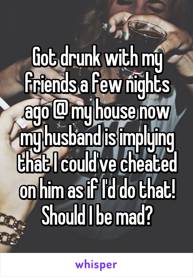 Got drunk with my friends a few nights ago @ my house now my husband is implying that I could've cheated on him as if I'd do that! Should I be mad?