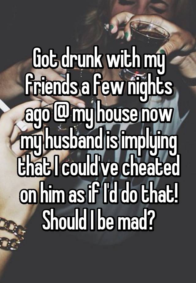 Got drunk with my friends a few nights ago @ my house now my husband is implying that I could've cheated on him as if I'd do that! Should I be mad?