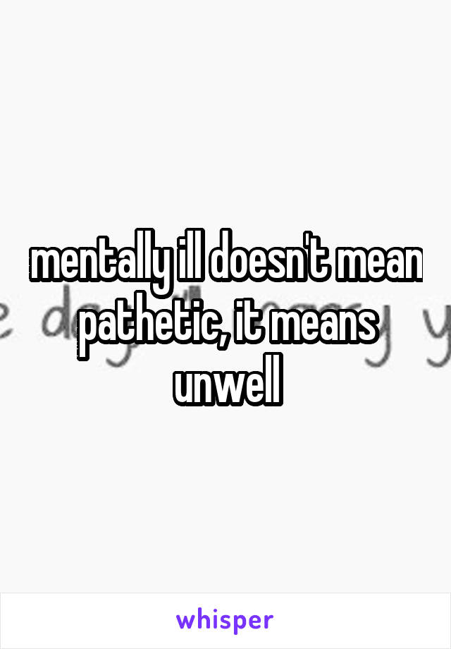 mentally ill doesn't mean pathetic, it means unwell