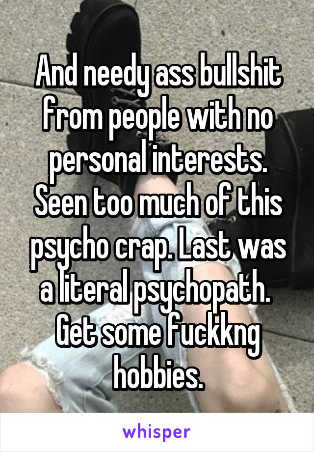 And needy ass bullshit from people with no personal interests. Seen too much of this psycho crap. Last was a literal psychopath.  Get some fuckkng hobbies.