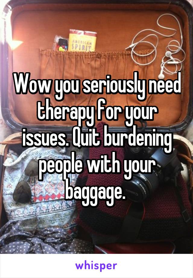 Wow you seriously need therapy for your issues. Quit burdening people with your baggage. 