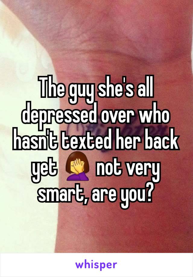 The guy she's all depressed over who hasn't texted her back yet 🤦‍♀️ not very smart, are you?