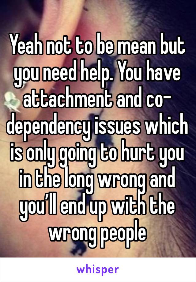 Yeah not to be mean but you need help. You have attachment and co-dependency issues which is only going to hurt you in the long wrong and you’ll end up with the wrong people