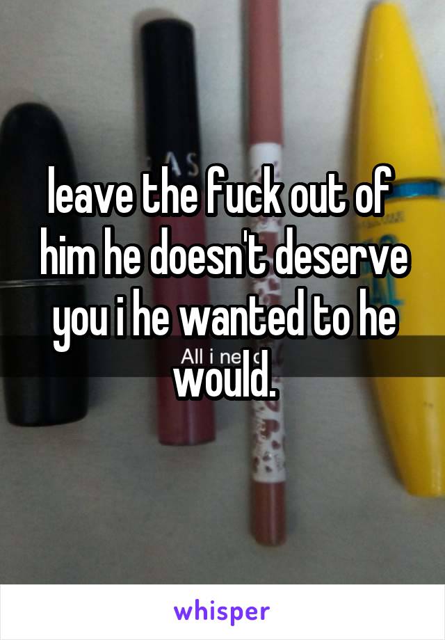  leave the fuck out of  him he doesn't deserve you i he wanted to he would.
