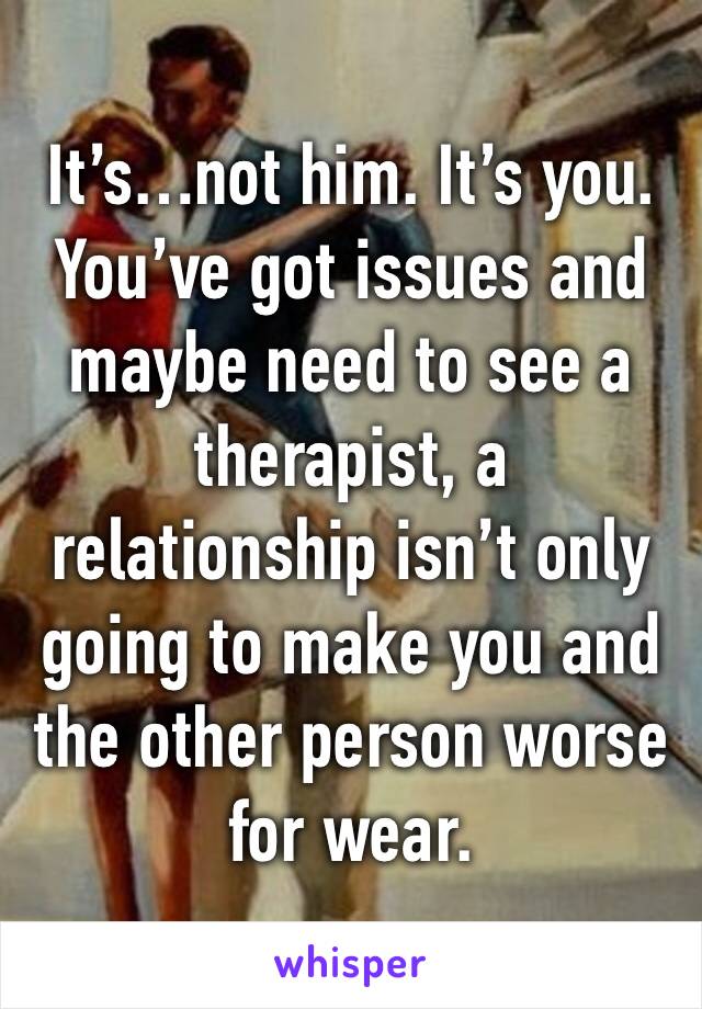 It’s…not him. It’s you. You’ve got issues and maybe need to see a therapist, a relationship isn’t only going to make you and the other person worse for wear. 