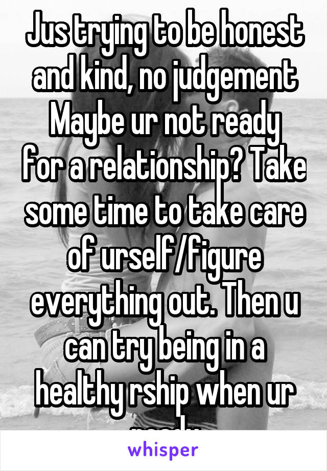 Jus trying to be honest and kind, no judgement
Maybe ur not ready for a relationship? Take some time to take care of urself/figure everything out. Then u can try being in a healthy rship when ur ready