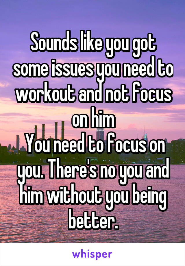 Sounds like you got some issues you need to workout and not focus on him
 You need to focus on you. There's no you and him without you being better.