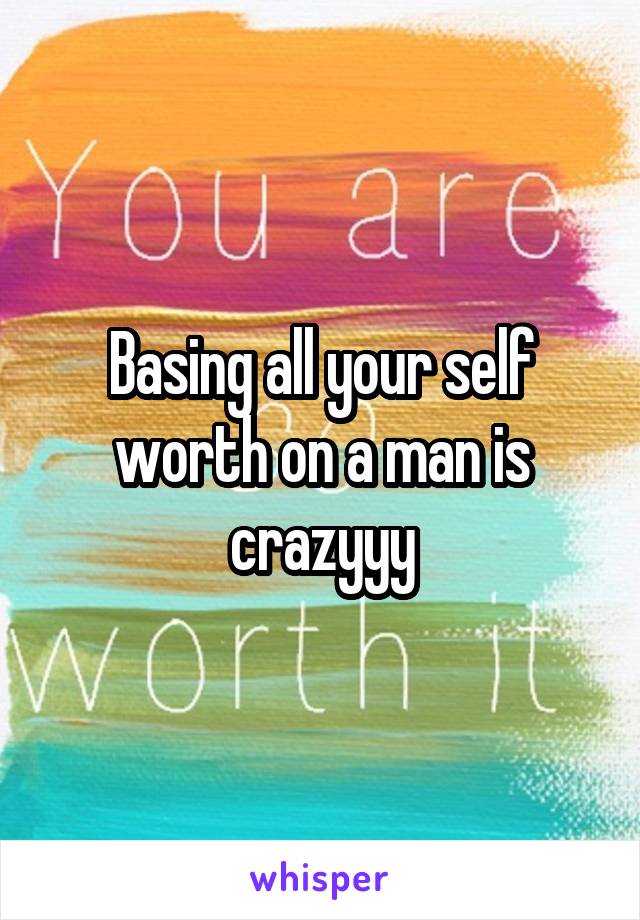 Basing all your self worth on a man is crazyyy