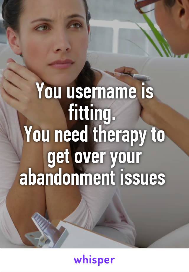 You username is fitting. 
You need therapy to get over your abandonment issues 