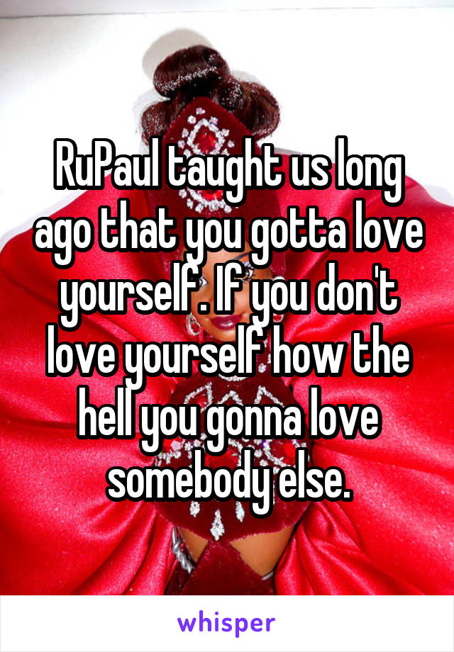 RuPaul taught us long ago that you gotta love yourself. If you don't love yourself how the hell you gonna love somebody else.