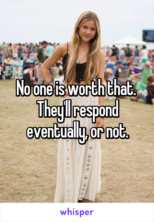 No one is worth that.  They'll respond eventually, or not.