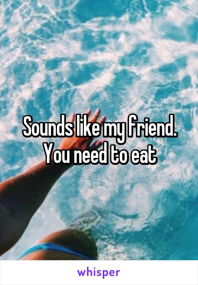 Sounds like my friend. You need to eat