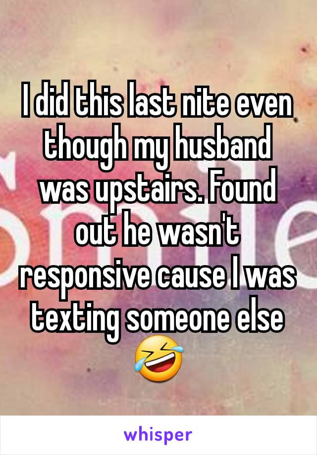 I did this last nite even though my husband was upstairs. Found out he wasn't responsive cause I was texting someone else 🤣