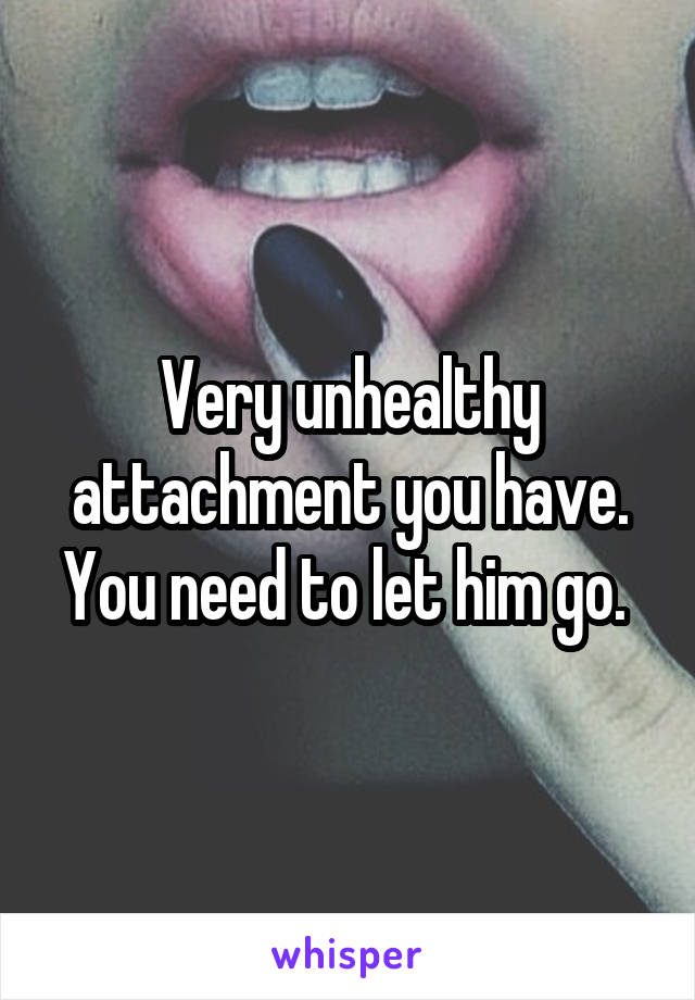 Very unhealthy attachment you have. You need to let him go. 