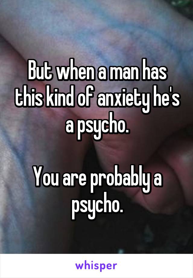 But when a man has this kind of anxiety he's a psycho.

You are probably a psycho.