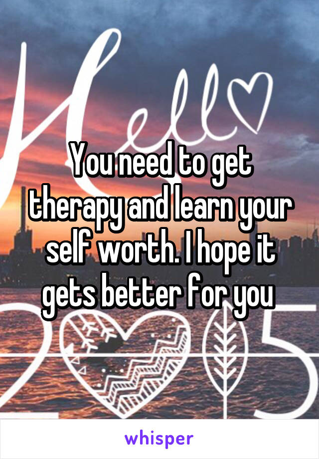 You need to get therapy and learn your self worth. I hope it gets better for you 