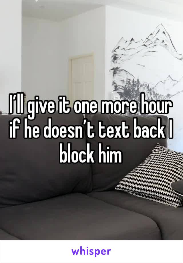 I’ll give it one more hour if he doesn’t text back I block him 