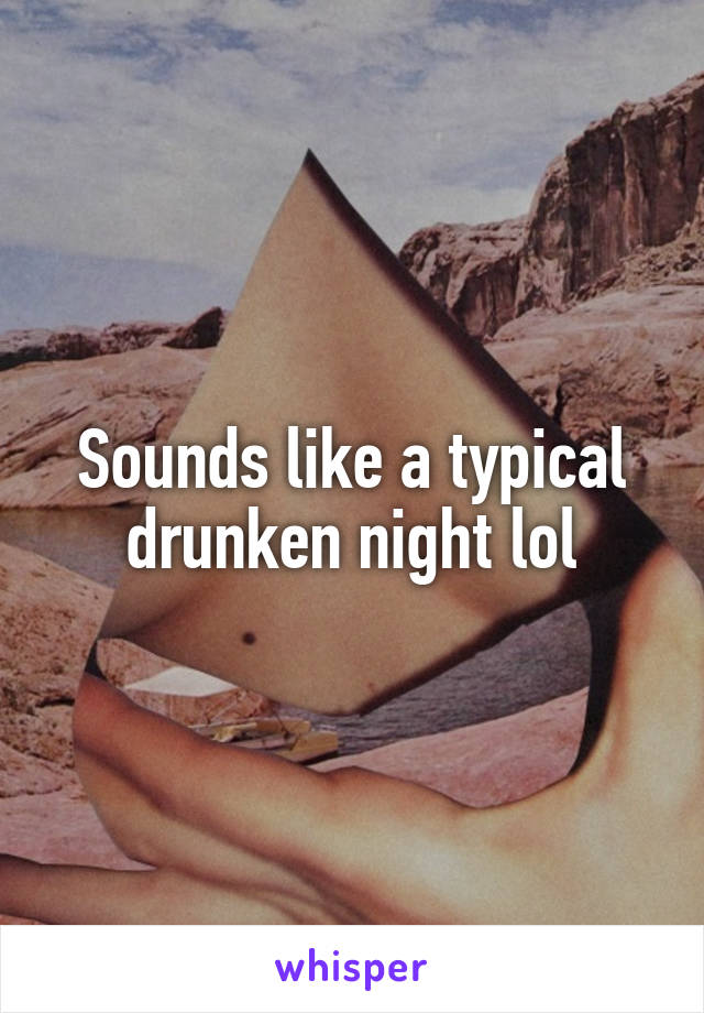 Sounds like a typical drunken night lol