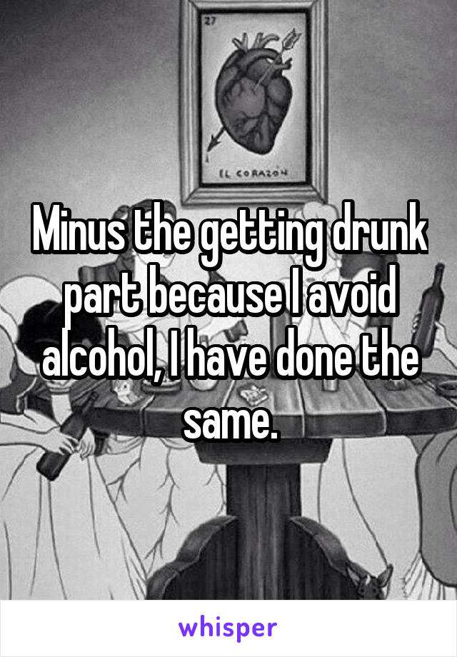 Minus the getting drunk part because I avoid alcohol, I have done the same.