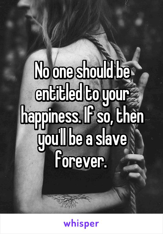 No one should be entitled to your happiness. If so, then you'll be a slave forever. 