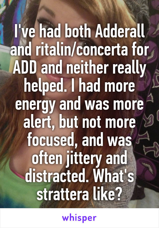 I've had both Adderall and ritalin/concerta for ADD and neither really helped. I had more energy and was more alert, but not more focused, and was often jittery and distracted. What's strattera like?