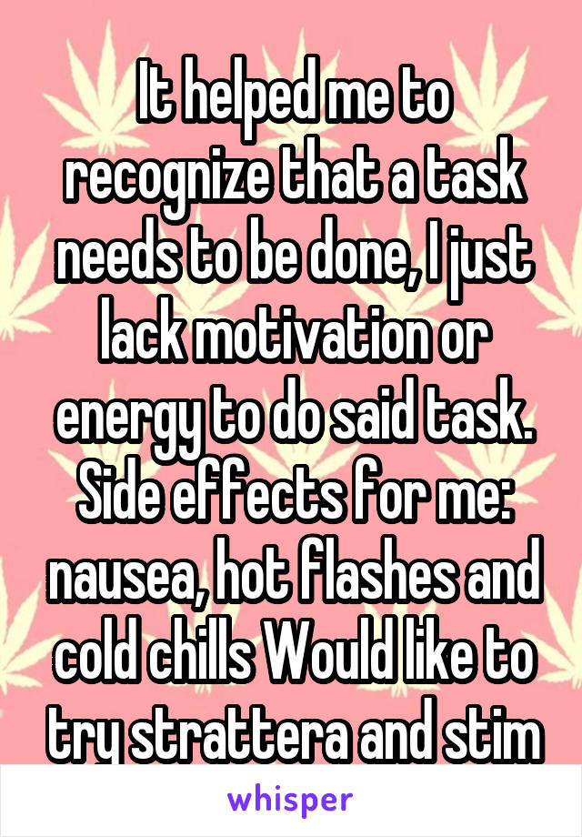 It helped me to recognize that a task needs to be done, I just lack motivation or energy to do said task. Side effects for me: nausea, hot flashes and cold chills Would like to try strattera and stim